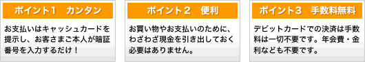 ポイント1カンタン！お支払いはキャッシュカードを提示し、お客さまご本人が暗証番号を入力するだけ！&nbsp;ポイント２便利！お買い物やお支払いのために、わざわざ現金を引き出しておく必要はありません。&nbsp;ポイント3手数料無料！デビットカードでの決済は手数料は一切不要です。年会費・金利なども不要です。