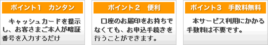 ポイント1カンタン！キャッシュカードを提示し、お客さまご本人が暗証番号を入力するだけ！&nbsp;ポイント２便利！口座のお届印をお持ちでなくてもお申込手続きを行うことができます。&nbsp;ポイント3手数料無料！本サービス利用にかかる手数料は不要です。