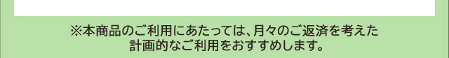 ※本商品のご利用にあたっては、月々のご返済を考えた計画的なご利用をおすすめします。