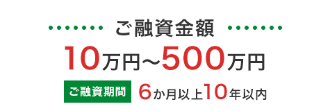 ご融資金額 10万円～500万円／ご融資期間 6か月以上10年以内